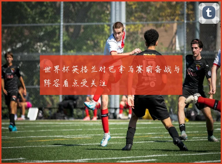 世界杯英格兰对巴拿马赛前备战与阵容看点受关注