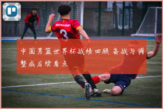 中国男篮世界杯战绩回顾 备战与调整成后续看点