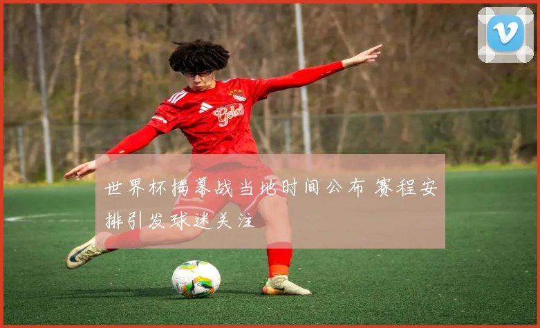 世界杯揭幕战当地时间公布 赛程安排引发球迷关注