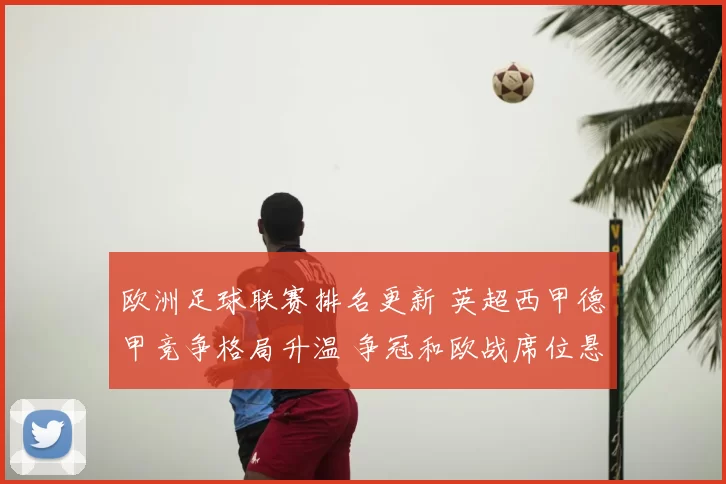 欧洲足球联赛排名更新 英超西甲德甲竞争格局升温 争冠和欧战席位悬念加剧