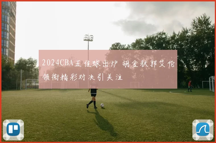 2024CBA五佳球出炉 胡金秋郭艾伦领衔精彩对决引关注