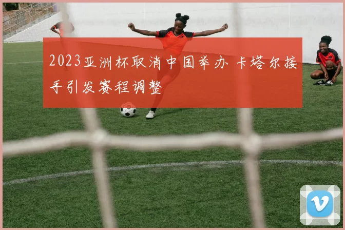 2023亚洲杯取消中国举办 卡塔尔接手引发赛程调整
