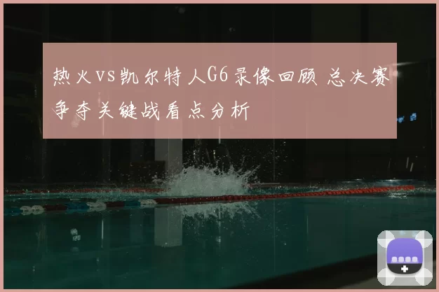 热火vs凯尔特人G6录像回顾 总决赛争夺关键战看点分析