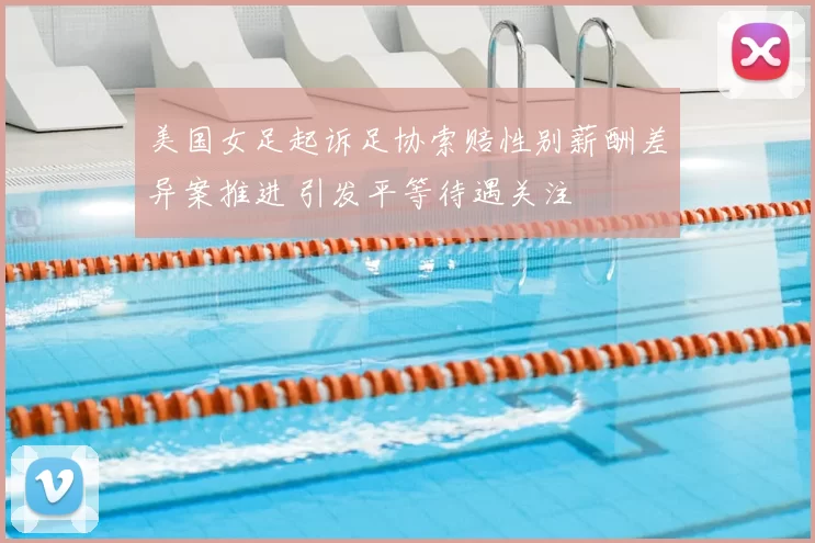 美国女足起诉足协索赔性别薪酬差异案推进 引发平等待遇关注
