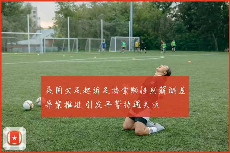 美国女足起诉足协索赔性别薪酬差异案推进 引发平等待遇关注