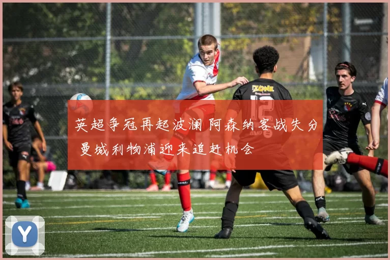 英超争冠再起波澜 阿森纳客战失分 曼城利物浦迎来追赶机会