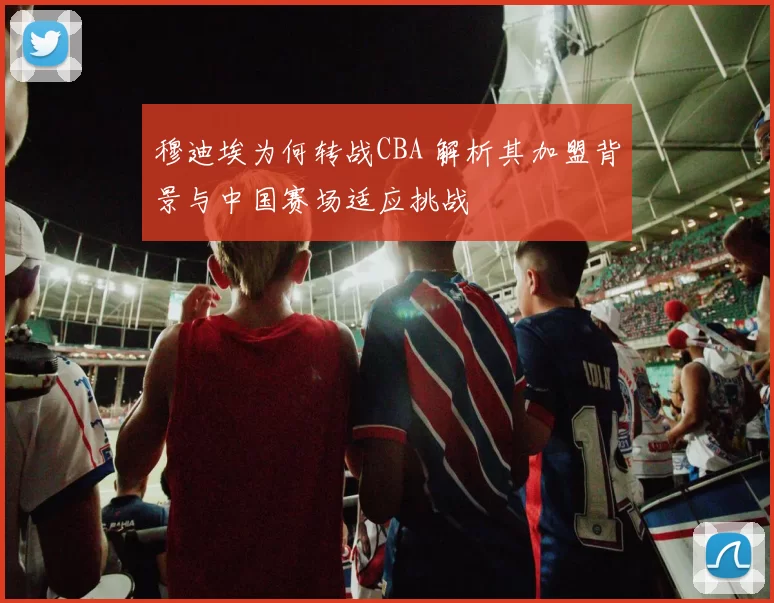 穆迪埃为何转战CBA 解析其加盟背景与中国赛场适应挑战