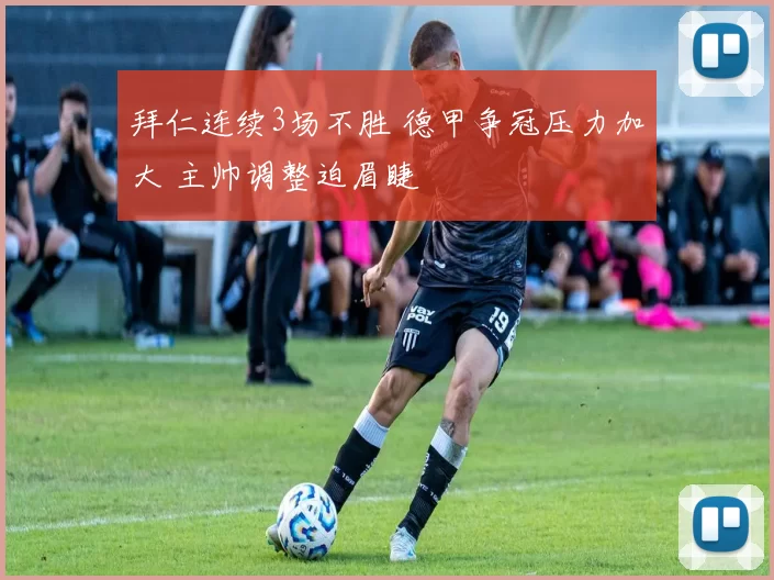 拜仁连续3场不胜 德甲争冠压力加大 主帅调整迫眉睫