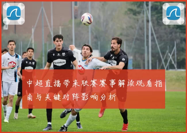 中超直播带来联赛赛事解读观看指南与关键对阵影响分析