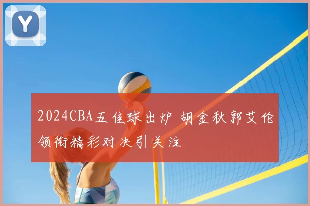 2024CBA五佳球出炉 胡金秋郭艾伦领衔精彩对决引关注