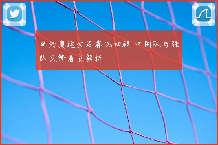 里约奥运女足赛况回顾 中国队与强队交锋看点解析