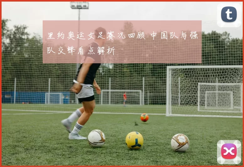 里约奥运女足赛况回顾 中国队与强队交锋看点解析