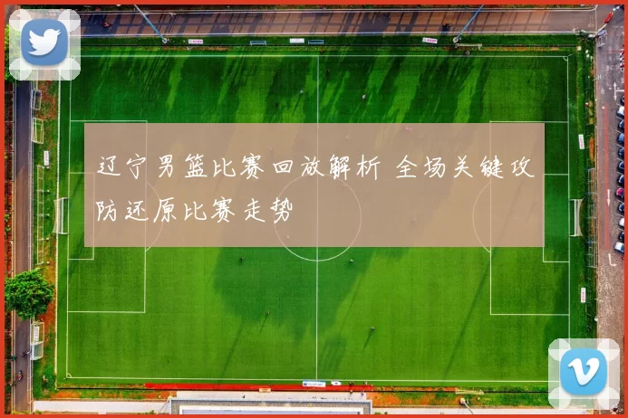 辽宁男篮比赛回放解析 全场关键攻防还原比赛走势