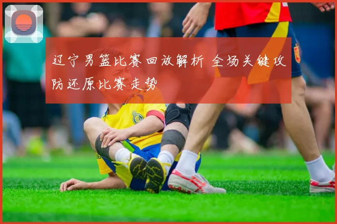 辽宁男篮比赛回放解析 全场关键攻防还原比赛走势