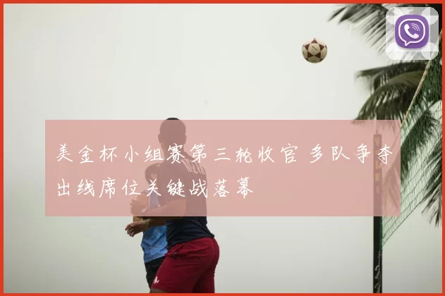 美金杯小组赛第三轮收官 多队争夺出线席位关键战落幕