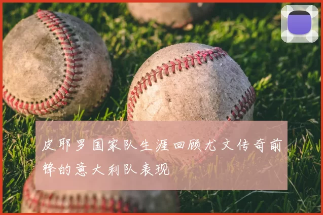 皮耶罗国家队生涯回顾尤文传奇前锋的意大利队表现